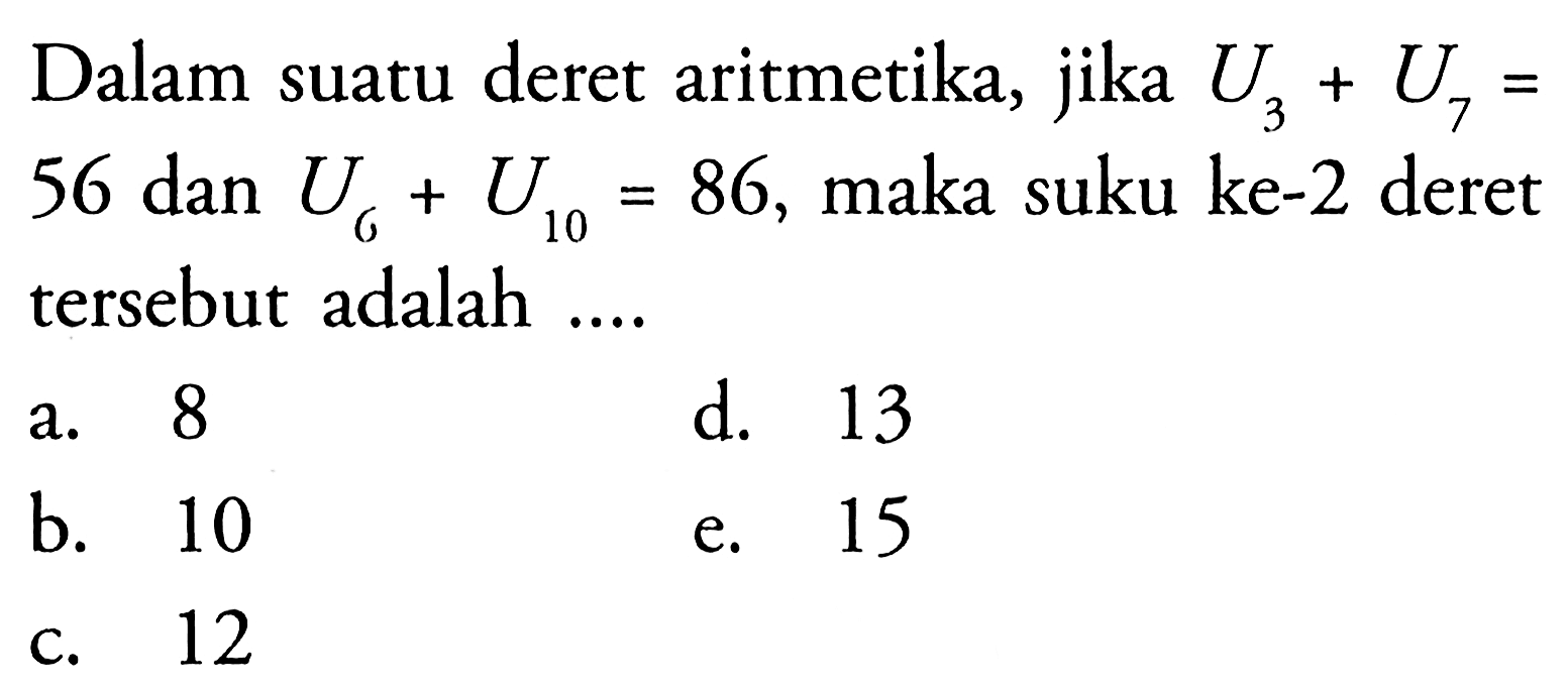 Dalam suatu deret aritmetika, jika U3 + U7 = 56 dan U6 + U10 = 86, maka suku ke-2 deret tersebut adalah a. 8 d. 13 b. 10 e. 15 c. 12