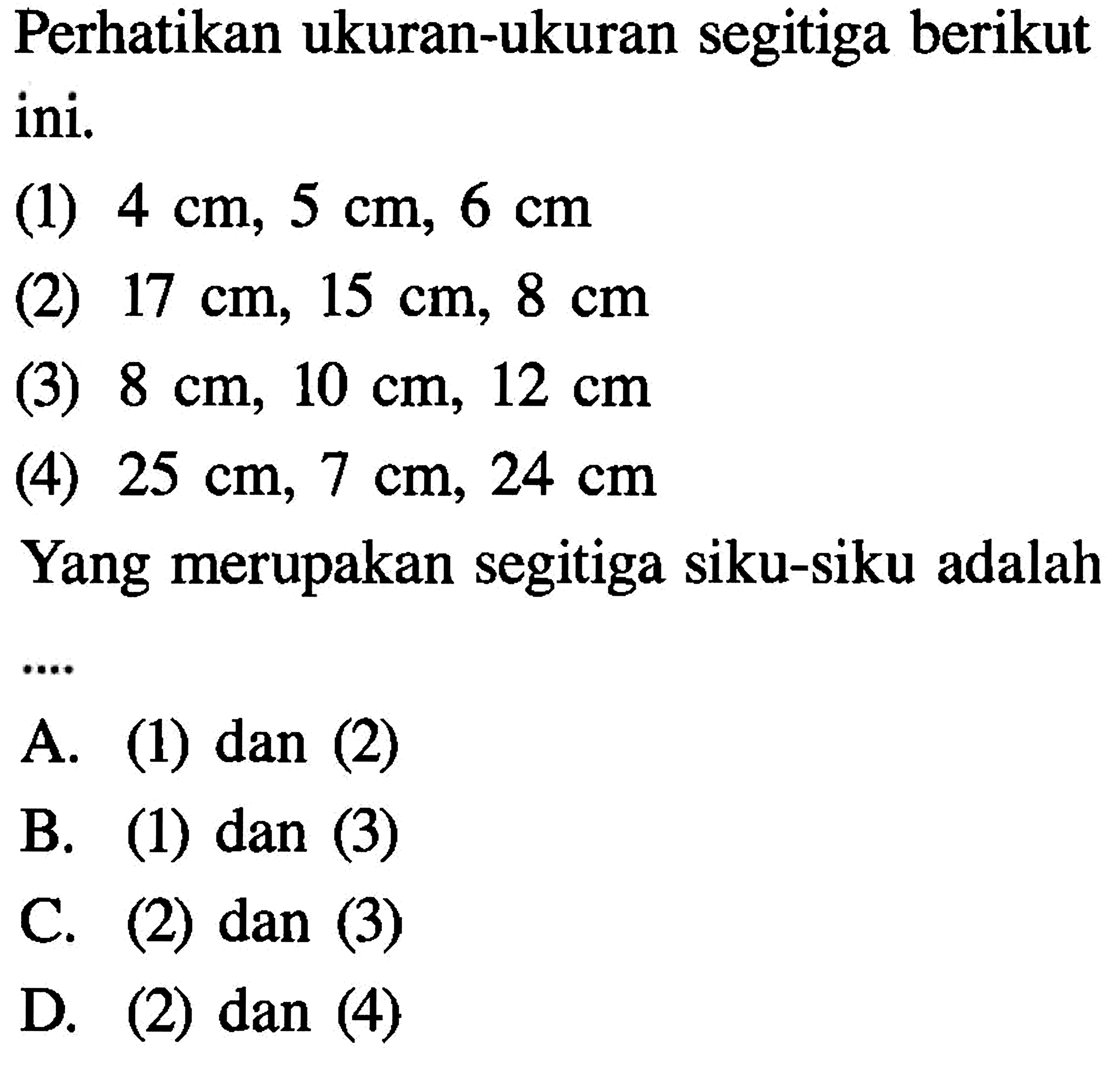 Perhatikan ukuran-ukuran segitiga berikut ini.(1)  4 cm, 5 cm, 6 cm (2)  17 cm, 15 cm, 8 cm (3)  8 cm, 10 cm, 12 cm (4)  25 cm, 7 cm, 24 cm Yang merupakan segitiga siku-siku adalah