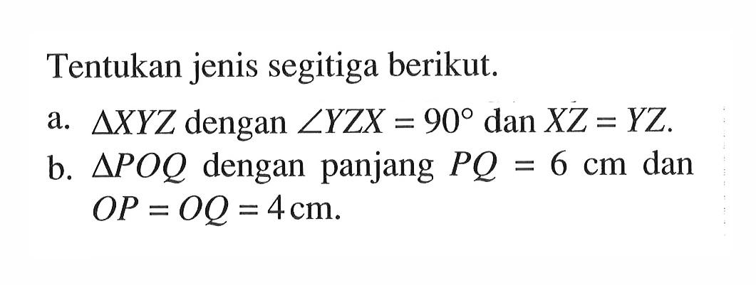 Tentukan jenis segitiga berikut.a. segitiga XYZ dengan sudut YZX=90 dan XZ=YZ.b. segitiga POQ dengan panjang PQ=6 cm dan OP=OQ=4 cm.