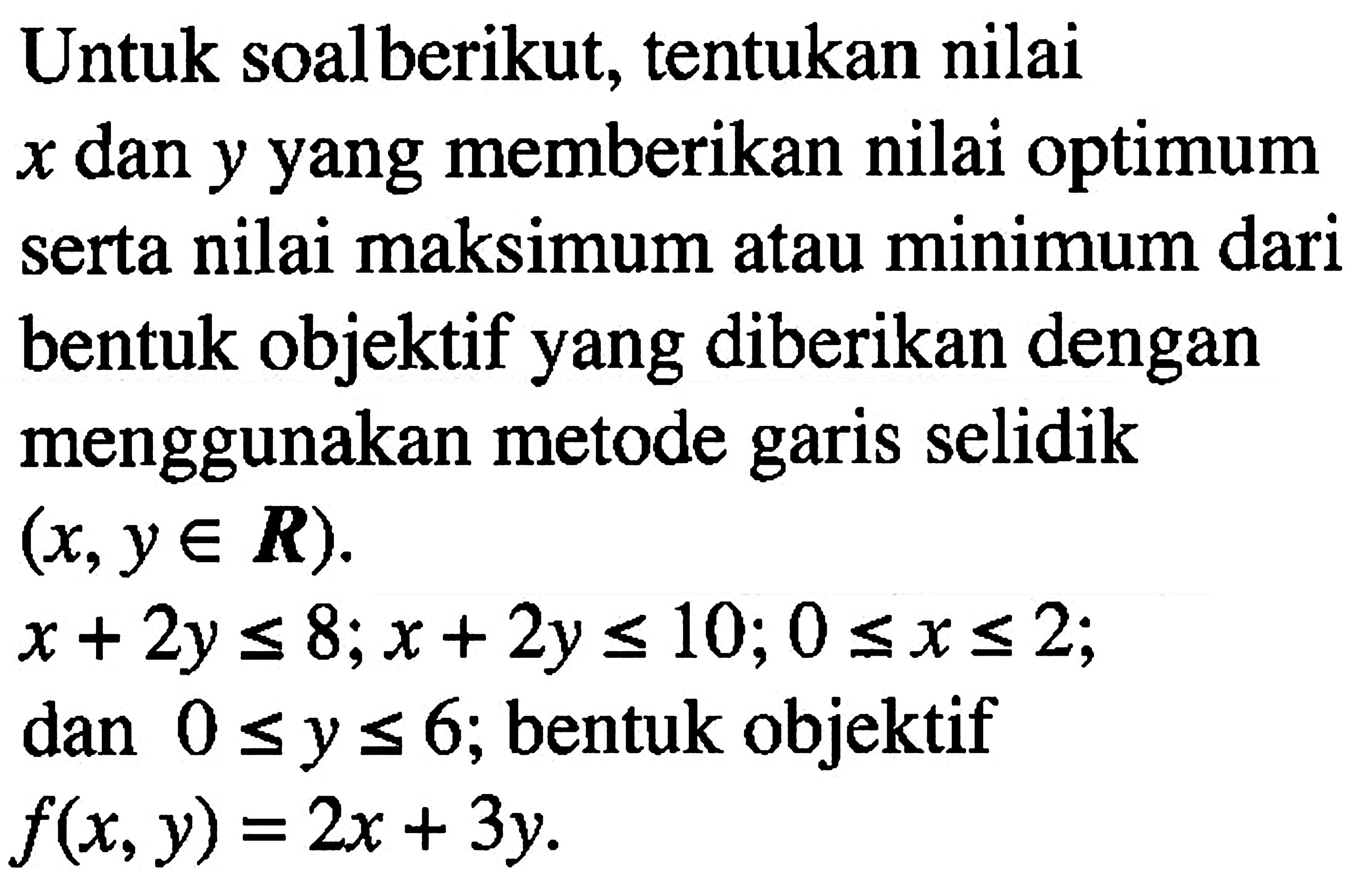Untuk soal berikut, tentukan nilai x dan y yang memberikan nilai optimum serta nilai maksimum atau minimum dari bentuk objektif yang diberikan dengan menggunakan metode garis selidik (x,y e R). x+2y<=8; x+2y<=10; 0<=x<=2; dan 0<=y<=6; bentuk objektif f(x,y)=2x+3y.