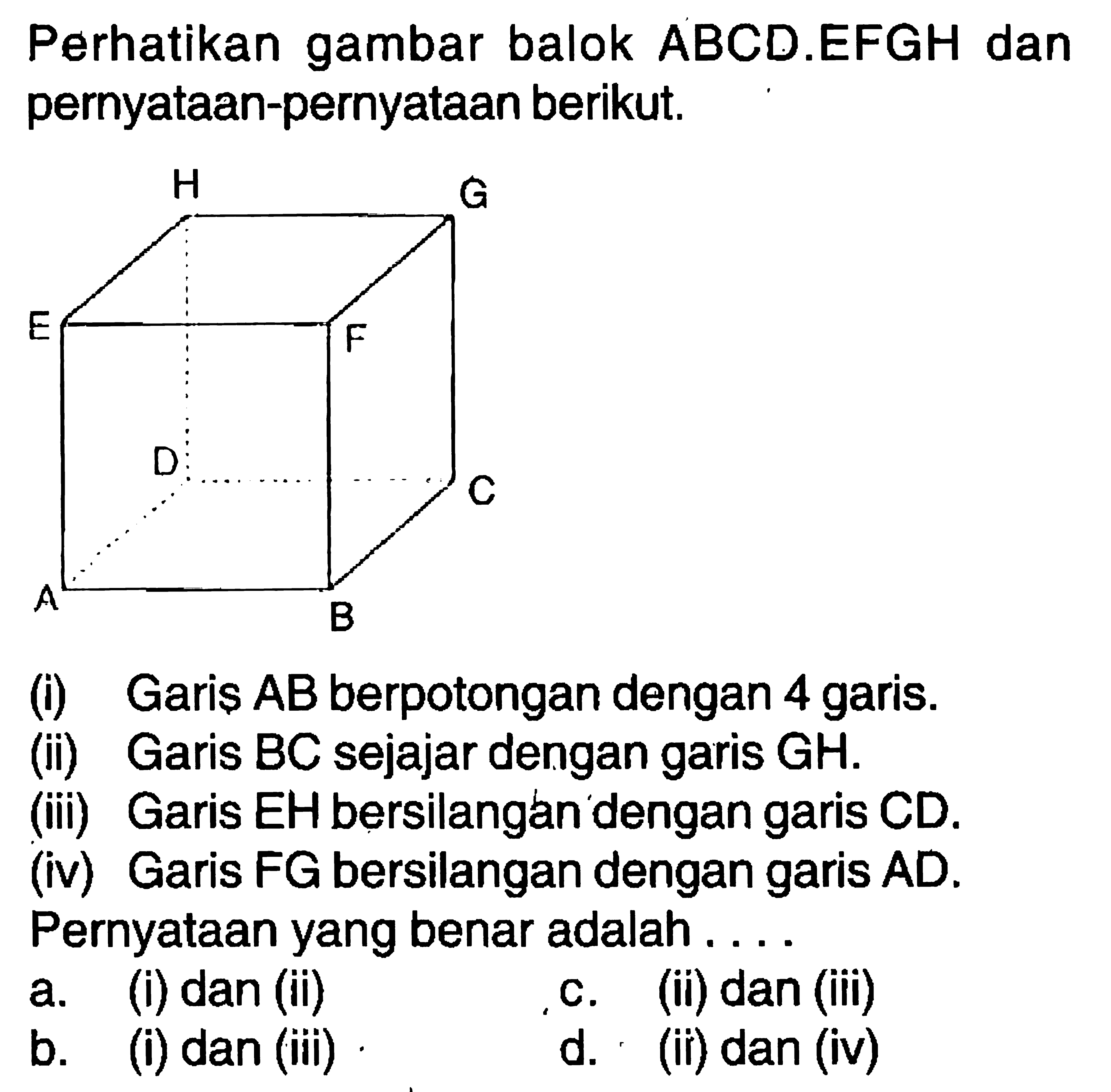 Perhatikan gambar balok ABCD.EFGH dan pernyataan-pernyataan berikut.(i) Garis AB berpotongan dengan 4 garis.(ii) Garis BC sejajar dengan garis GH.(iii) Garis EH bersilangan dengan garis CD.(iv) Garis FG bersilangan dengan garis AD.Pernyataan yang benar adalah . . . .a. (i) dan (ii)c. (ii) dan (iii)b. (i) dan (iii)d. (ii) dan (iv)