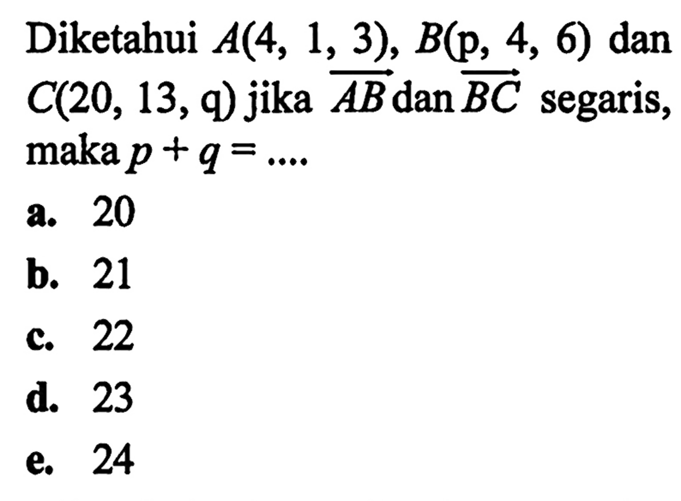 Diketahui A(4, 3), 6) dan B (p, 4, 6) dan C(20, 13,9) jika vektor AB dan vektor BC segaris, maka p + q = a. 20 b. 21 c. 22 d. 23 e.24