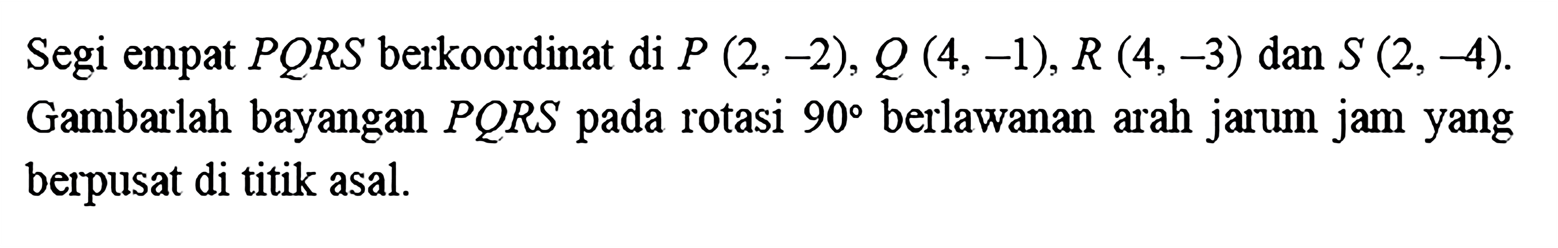 Segi empat PQRS berkoordinat di P(2,-2), Q(4,-1), R(4,-3) dan S(2,-4). Gambarlah bayangan PQRS pada rotasi 90 berlawanan arah jarum jam yang berpusat di titik asal.