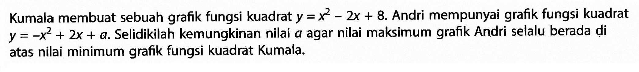 Kumala membuat sebuah grafik fungsi kuadrat  y=x^2-2 x+8 .  Andri mempunyai grafik fungsi kuadrat  y=-x^2+2 x+a . Selidikilah kemungkinan nilai  a  agar nilai maksimum grafik Andri selalu berada di atas nilai minimum grafik fungsi kuadrat Kumala.