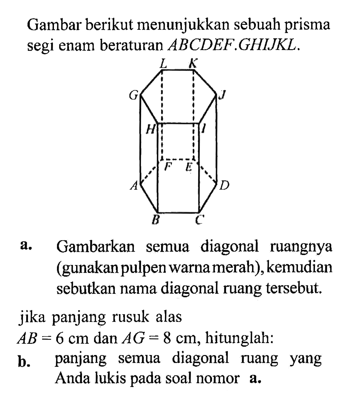 Gambar berikut menunjukkan sebuah prisma segi enam beraturan ABCDEF.GHIJKL. L K G J H I F E A D B C a. Gambarkan semua diagonal ruangnya (gunakan pulpen warna merah), kemudian sebutkan nama diagonal ruang tersebut. jika panjang rusuk alas AB = 6 cm dan AG = 8 cm, hitunglah: b. panjang semua diagonal ruang yang Anda lukis pada soal nomor a.