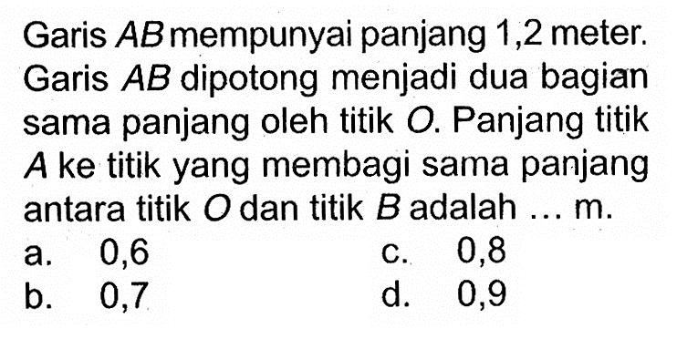 Garis AB mempunyai panjang 1,2 meter. Garis AB dipotong menjadi dua bagian sama panjang oleh titik O. Panjang titik A ke titik yang membagi sama panjang antara titik O dan titik B adalah ... m.