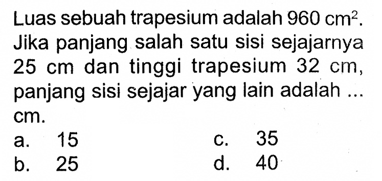 Luas sebuah trapesium adalah  960 cm^2 . Jika panjang salah satu sisi sejajarnya  25 cm  dan tinggi trapesium  32 cm , panjang sisi sejajaryang lain adalah ...  cm .