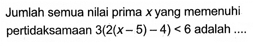 Jumlah semua nilai prima x yang memenuhi pertidaksamaan 3(2(x - 5) - 4) < 6 adalah....