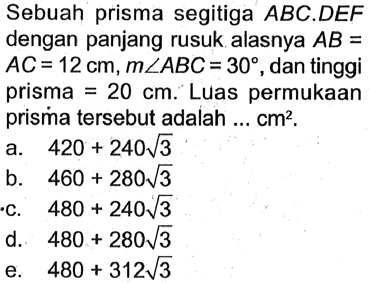 Sebuah prisma segitiga ABC.DEF dengan panjang rusuk alasnya AB=AC=12 cm, m sudut ABC=30, dan tinggi prisma=20 cm. Luas permukaan prisma tersebut adalah ...  cm^2.