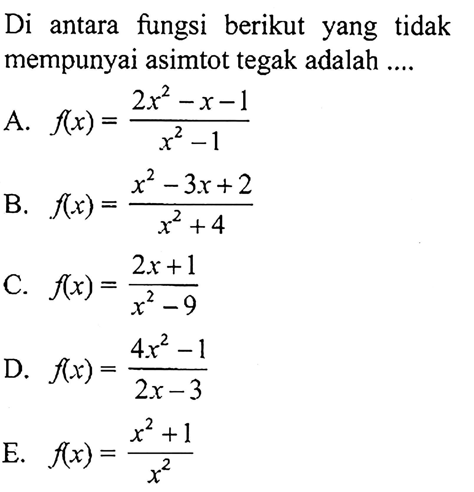 Di antara fungsi berikut yang tidak mempunyai asimtot tegak adalah .... A.  f(x)=(2x^2-x-1)/(x^2-1) B.  f(x)=(x^2-3x+2)/(x^2+4) C.  f(x)=(2x+1)/(x^2-9) D.  f(x)=(4x^2-1)/(2x-3) E.  f(x)=(x^2+1)/x^2 