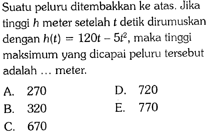 Suatu peluru ditembakkan ke atas. Jika tinggi h meter setelah t detik dirumuskan dengan h(t)=120 t-5t^2, maka tinggi maksimumyang dicapai peluru tersebut adalah ... meter.