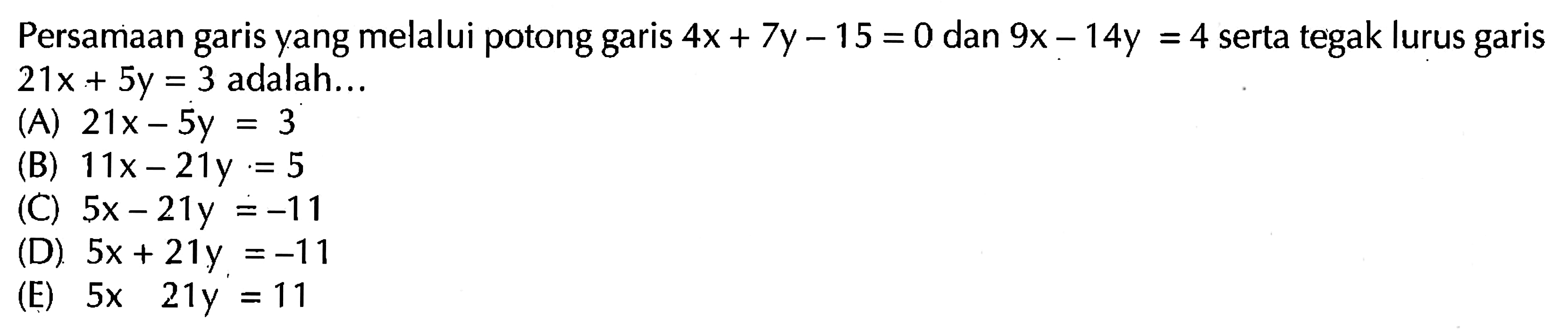 Persamaan garis yang melalui potong garis 4x + 7y - 15 = 0 dan 9x - 14y = 4 serta tegak lurus garis 21x + 5y = 3 adalah ....