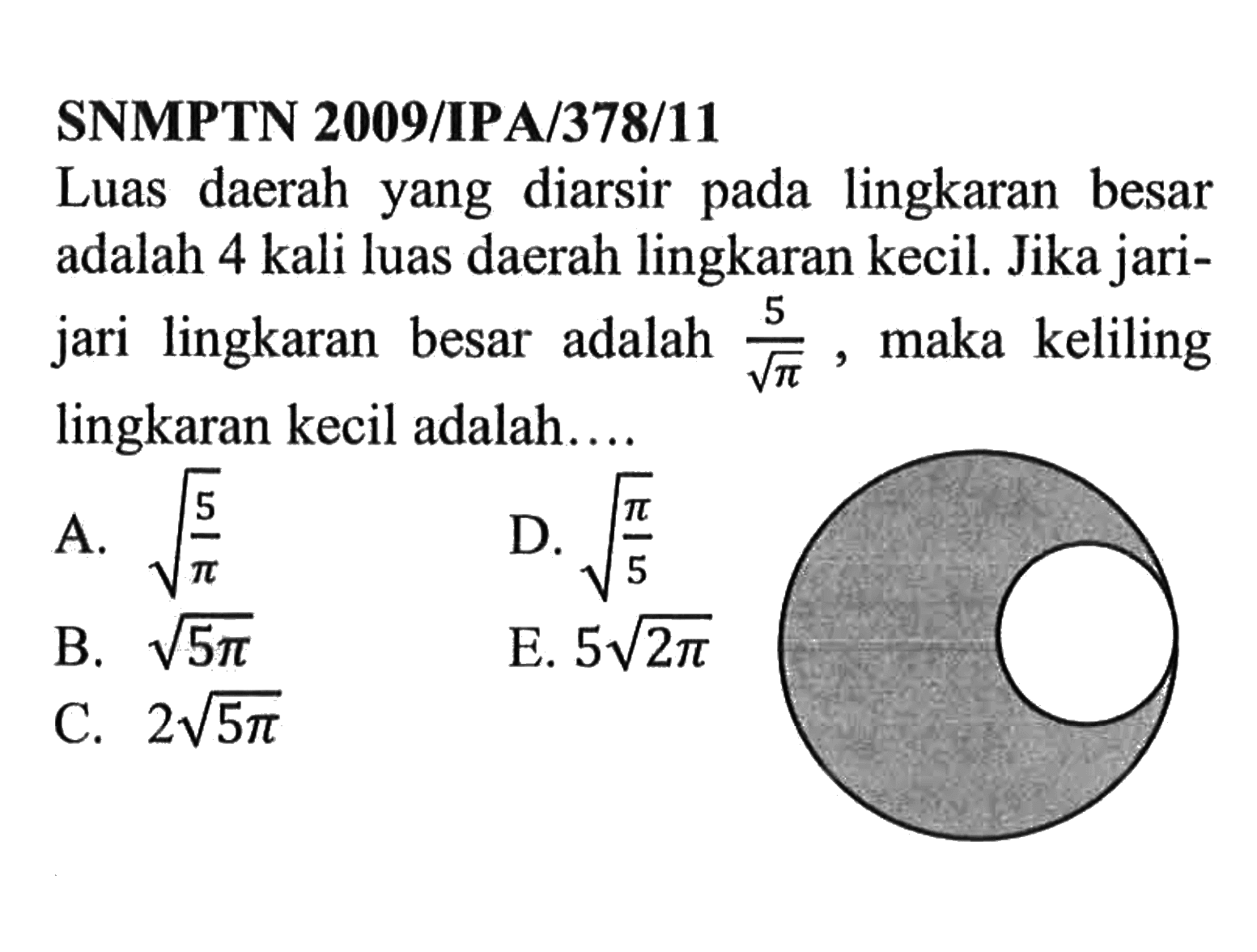 SNMPTN 2009/IPA/378/11Luas daerah yang diarsir pada lingkaran besar adalah 4 kali luas daerah lingkaran kecil. Jika jarijari lingkaran besar adalah  5/akar(pi) , maka keliling lingkaran kecil adalah...