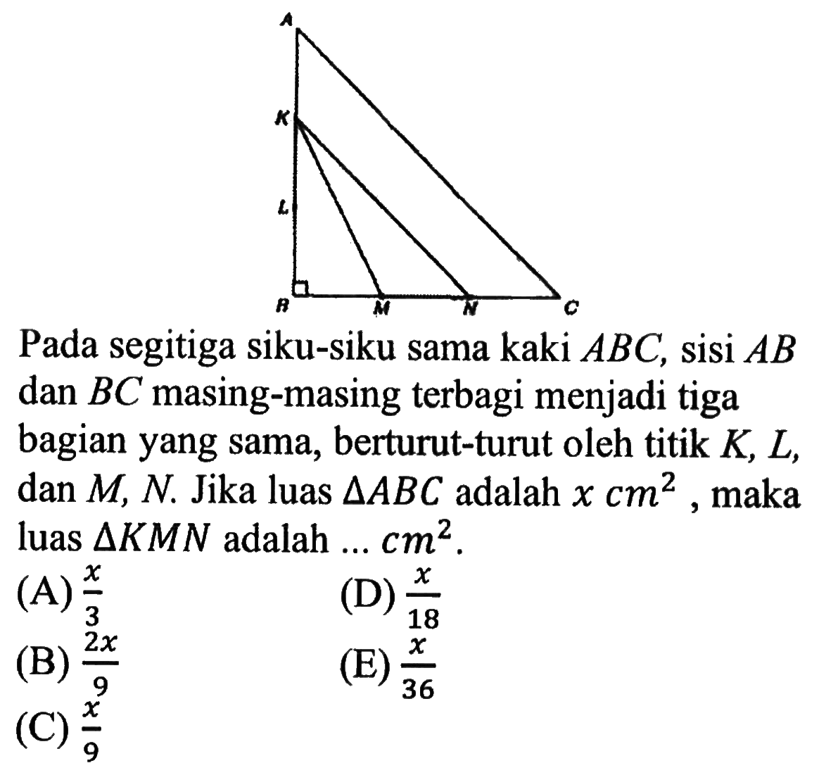 Pada segitiga siku-siku sama kaki ABC, sisi AB dan BC masing-masing terbagi menjadi tiga bagian yang sama, berturut-turut oleh titik K, L, dan M, N. Jika luas segitiga ABC adalah x cm^2, maka luas segitiga KMN adalah  ... cm^2.
