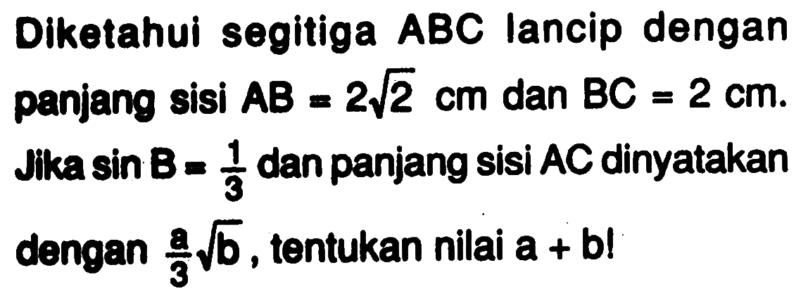 Diketahui segitiga ABC lancip dengan panjang sisi AB=2 akar(2) cm dan BC=2 cm. Jika sin B=1/3 dan panjang sisi AC dinyatakan dengan a/3 akar(b), tentukan nilai a+b !