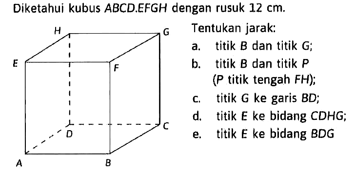 Diketahui kubus ABCD.EFGH dengan rusuk 12 cm. Tentukan jarak: a. titik B dan titik G; b. titik B dan titik P (P titik tengah FH); c. titik G ke garis BD; d. titik E ke bidang CDHG; e. titik E ke bidang BDG