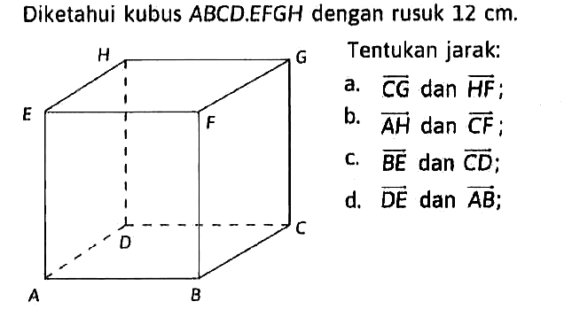 Diketahui kubus ABCD.EFGH dengan rusuk 12 cm. Tentukan jarak: a. CG dan HF; b. AH dan CF; c. BE dan CD; d. DE dan AB;