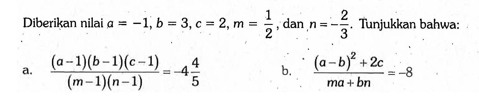 Diberikan nilai a = -1, b = 3, c = 2, m = 1/2 , dan n = -2/3 . Tunjukkan bahwa: a. ((a - 1)(b - 1)(c - 1))/(m - 1)(n - 1)) = -4 4/5 b. ((a - b)^2 + 2c)/(ma + bn) = -8