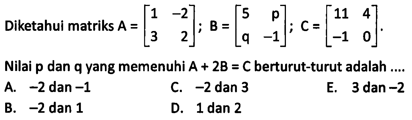 Diketahui matriks A = [1 -2 3 2]; B =[5 p q -1]; C =[11 4 -1 0]. Nilai p dan q yang memenuhi A + 2B = C berturut-turut adalah