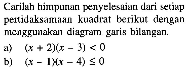 Carilah himpunan penyelesaian dari setiap pertidaksamaan kuadrat berikut dengan menggunakan diagram garis bilangan. a) (x+2)(x-3)<0 b) (x-1)(x-4)<=0