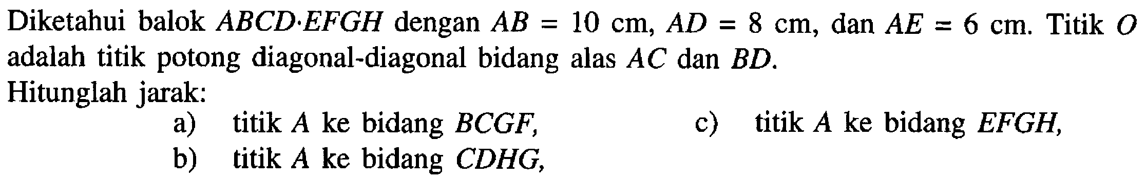 Diketahui balok ABCD.EFGH dengan AB=10 cm, AD=8 cm, dan AE=6 cm. Titik O adalah titik potong diagonal-diagonal bidang alas AC dan BD. Hitunglah jarak: a) titik A ke bidang BCGF, c) titik A ke bidang EFGH, b) titik A ke bidang CDHG.