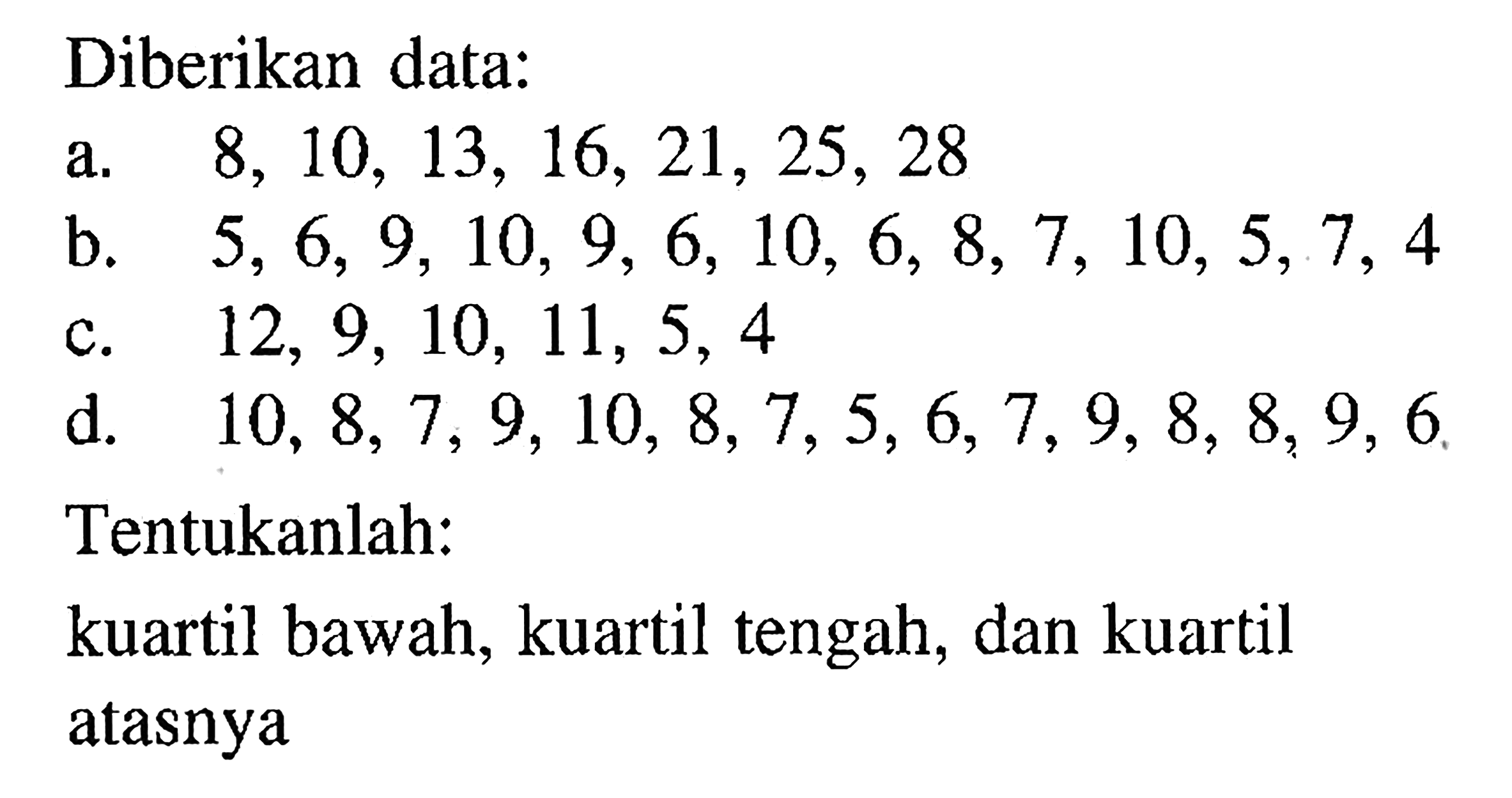 Diberikan data: a. 8,10,13,16,21,25,28 b. 5,6,9,10,9,6,10,6,8,7,10,5,7,4 c. 12,9,10,11,5,4 d. 10,8,7,9,10,8,7,5,6,7,9,8,8,9,6 Tentukanlah: kuartil bawah, kuartil tengah, dan kuartil atasnya