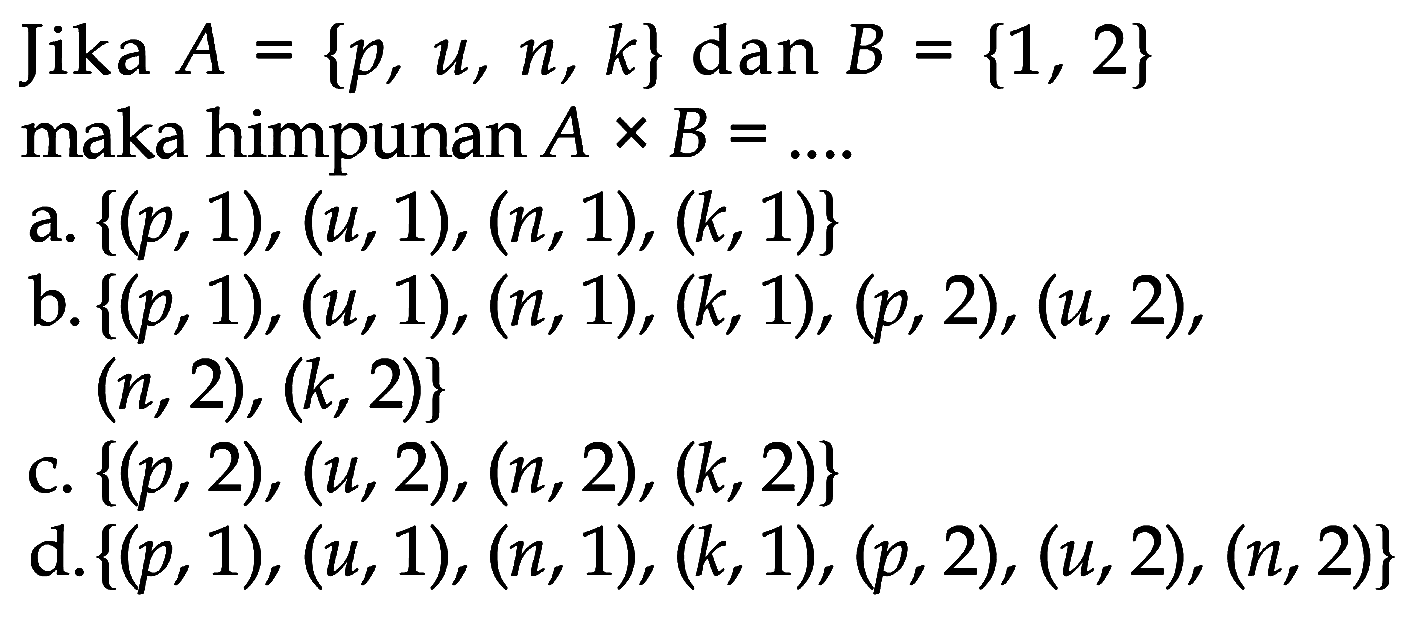 Jika  A={p, u, n, k}  dan  B={1,2}  maka himpunan  A x B=... . 
a.  {(p, 1),(u, 1),(n, 1),(k, 1)} 
b.  {(p, 1),(u, 1),(n, 1),(k, 1),(p, 2),(u, 2) ,  (n, 2),(k, 2)} 
c.  {(p, 2),(u, 2),(n, 2),(k, 2)} 
d.  {(p, 1),(u, 1),(n, 1),(k, 1),(p, 2),(u, 2),(n, 2)} 