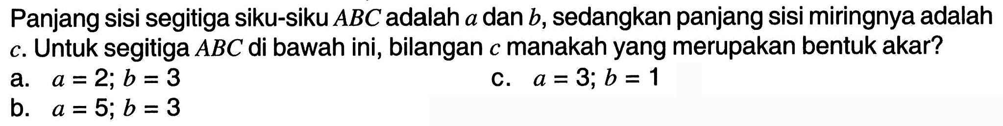 Panjang sisi segitiga siku-siku  A B C  adalah  a  dan  b , sedangkan panjang sisi miringnya adalah c. Untuk segitiga  A B C  di bawah ini, bilangan  c  manakah yang merupakan bentuk akar?
a.  a=2 ; b=3 
c.  a=3 ; b=1 
b.  a=5 ; b=3 