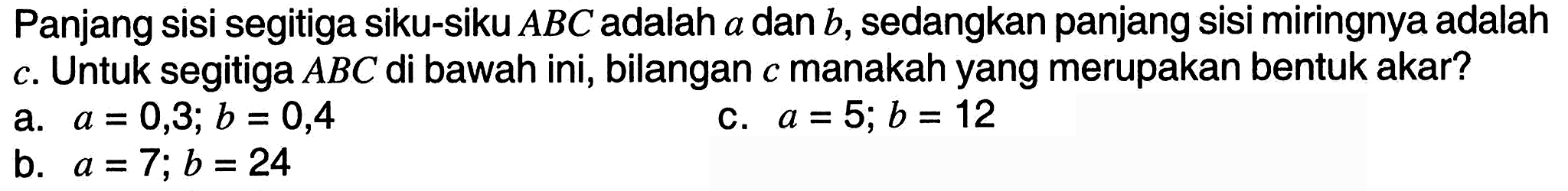 Panjang sisi segitiga siku-siku  A B C  adalah  a  dan  b , sedangkan panjang sisi miringnya adalah c. Untuk segitiga  A B C  di bawah ini, bilangan  c  manakah yang merupakan bentuk akar?
a.  a=0,3 ; b=0,4 
c.  a=5 ; b=12 
b.  a=7 ; b=24 