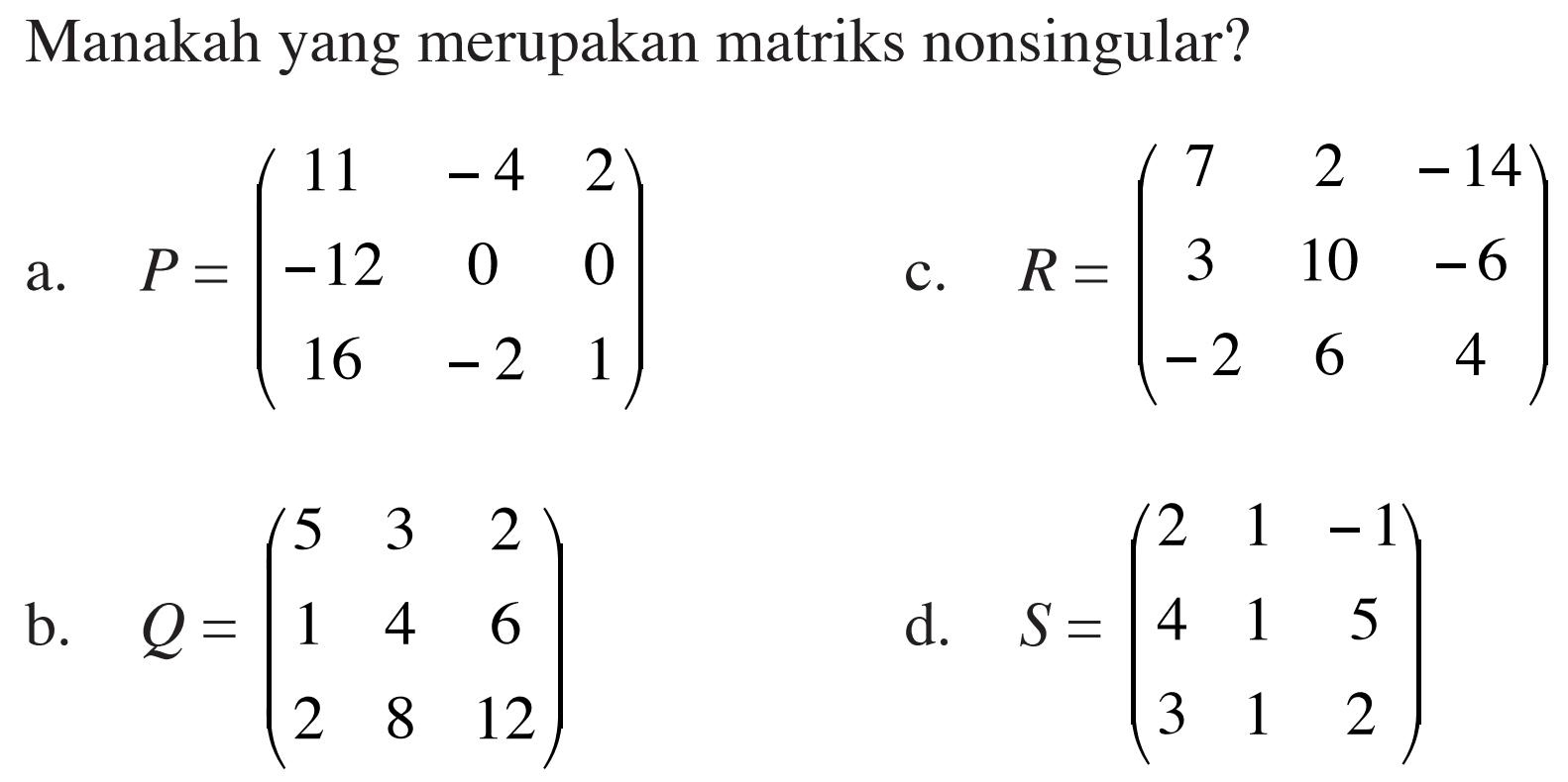 Manakah yang merupakan matriks nonsingular? a. P=(11 -4 2 -12 0 0 16 -2 1) b. Q=(5 3 2 1 4 6 2 8 12) c. R=(7 2 -14 3 10 -6 -2 6 4) d. S=(2 1 -1 4 1 5 3 1 2)