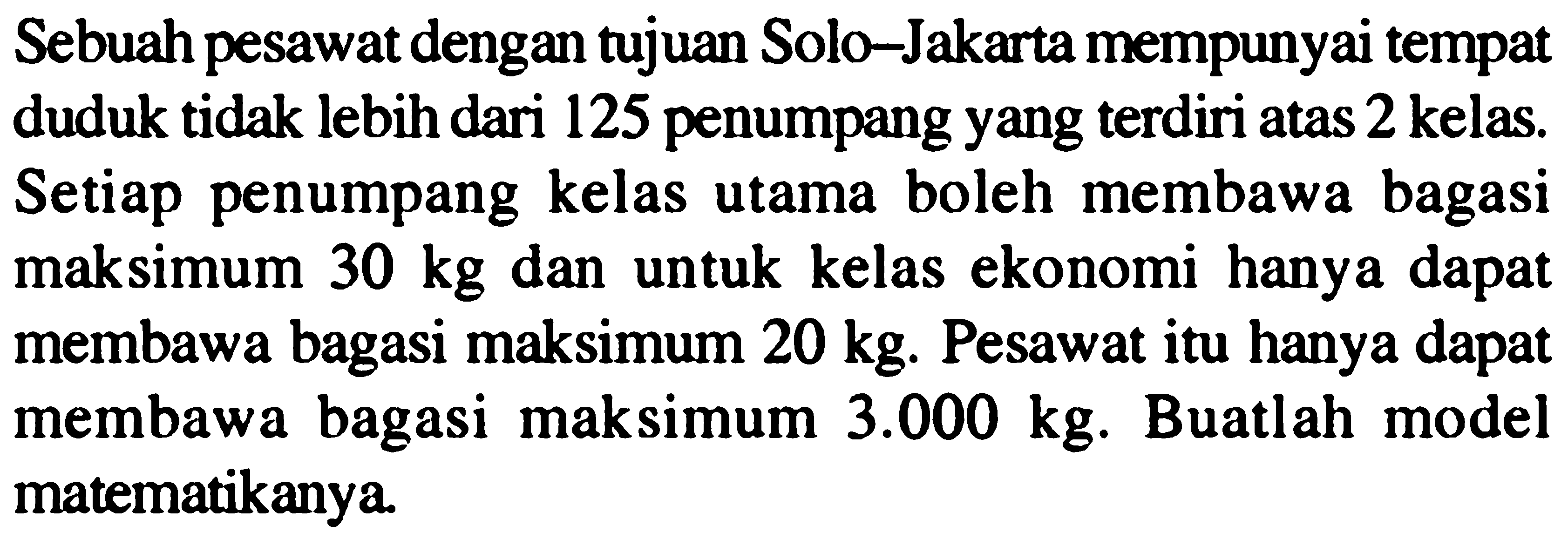 Sebuah pesawat dengan tujuan Solo-Jakarta mempunyai tempat duduk tidak lebih dari 125 penumpang yang terdiri atas 2 kelas. Setiap penumpang kelas utama boleh membawa bagasi maksimum 30 kg dan untuk kelas ekonomi hanya dapat membawa bagasi maksimum 20 kg. Pesawat itu hanya dapat membawa bagasi maksimum 3.000 kg. Buatlah model matematikanya.