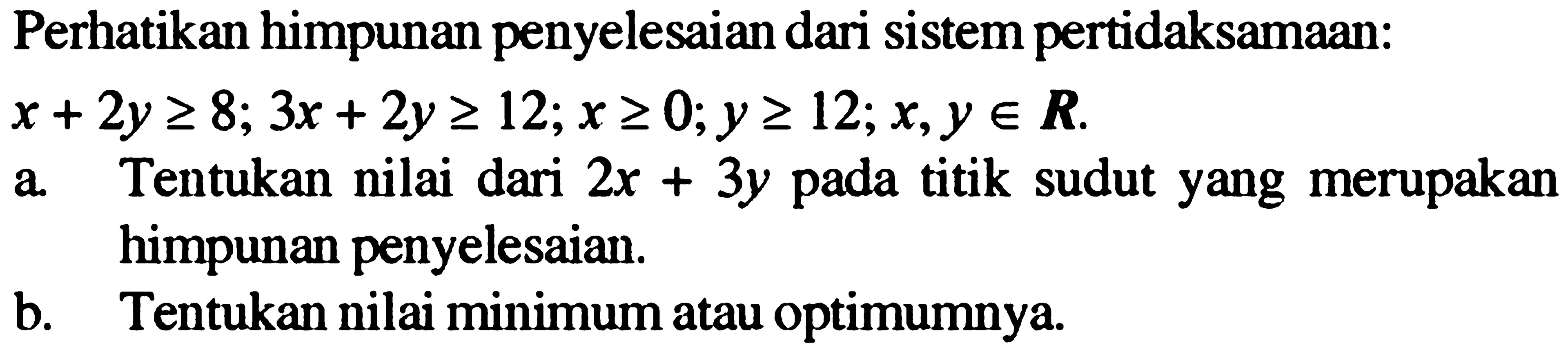 Perhatikan himpunan penyelesaian dari sistem pertidaksamaan: x+2y>=8; 3x+2y>=12; x>=0; y>=12, x,y e R. a. Tentukan nilai dari 2x+3y pada titik sudut yang merupakan himpunan penyelesaian. b. Tentukan nilai minimum atau optimumnya.