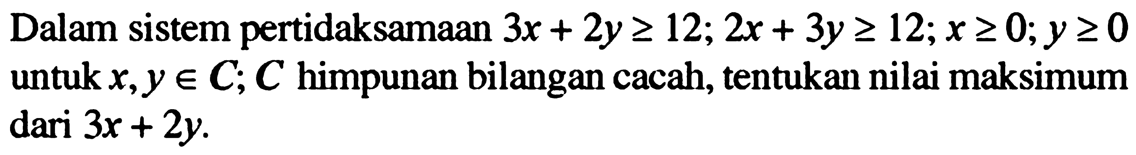 Dalam sistem peridaksamaan 3x+2y>=12; 2x+3y>=12; x>=0; y>=0 untuk x,y e C, C himpunan bilangan cacah, tentukan nilai maksimum dari 3x+2y.