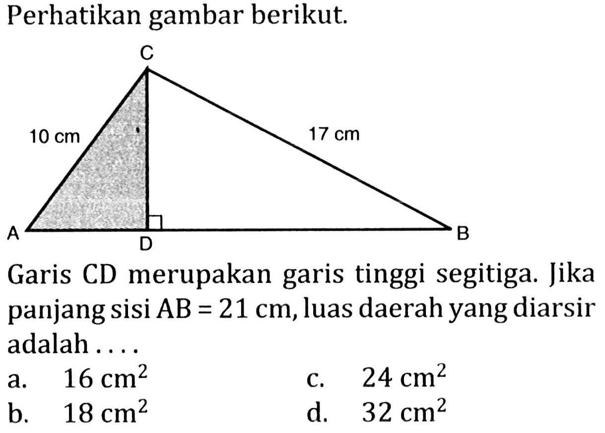 Perhatikan gambar berikut. C 10 cm 17 cm A D B Garis CD merupakan garis tinggi segitiga. Jika panjang sisi AB=21 cm, luas daerah yang diarsir adalah ....
a. 16 cm^2 c. 24 cm^2 b. 18 cm^2 d. 32 cm^2