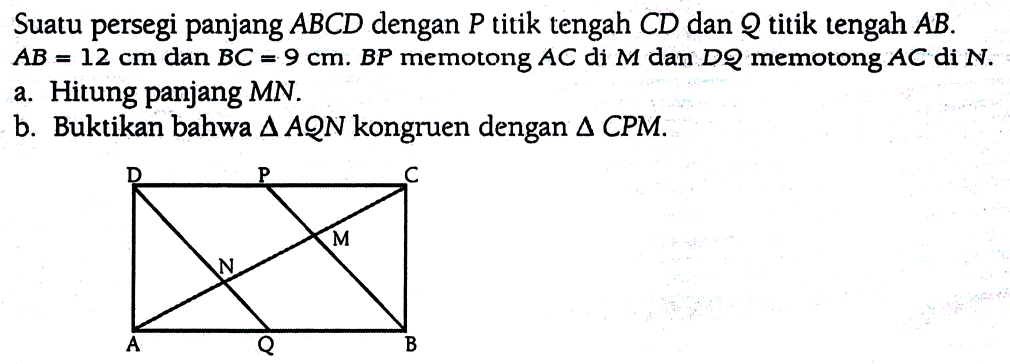 Suatu persegi panjang ABCD dengan P titik tengah CD dan Q titik tengah AB. AB=12 cm dan BC=9 cm. BP memotong AC di M dan DQ memotong AC di N. a. Hitung panjang MN. b. Buktikan bahwa segitiga AQN kongruen dengan segitiga CPM. D P C M N A Q B