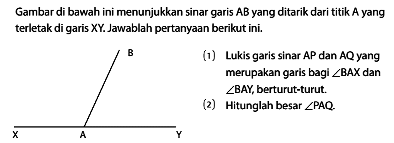 Gambar di bawah ini menunjukkan sinar garis AB yang ditarik dari titik A yang terletak di garis XY. Jawablah pertanyaan berikut ini. 
(1) Lukis garis sinar AP dan AQ yang merupakan garis bagi sudut BAX dan sudut BAY, berturut-turut. 
(2) Hitunglah besar sudut PAQ. 
B X A Y 