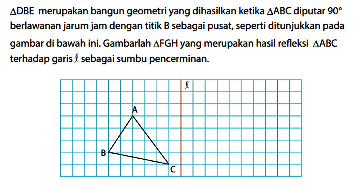 segitiga DBE merupakan bangun geometri yang dihasilkan ketika segitiga ABC diputar 90 berlawanan jarum jam dengan titik B sebagai pusat, seperti ditunjukkan pada gambar di bawah ini. Gambarlah segitiga FGH yang merupakan hasil refleksi segitiga ABC terhadap garis l sebagai sumbu pencerminan. A B C l