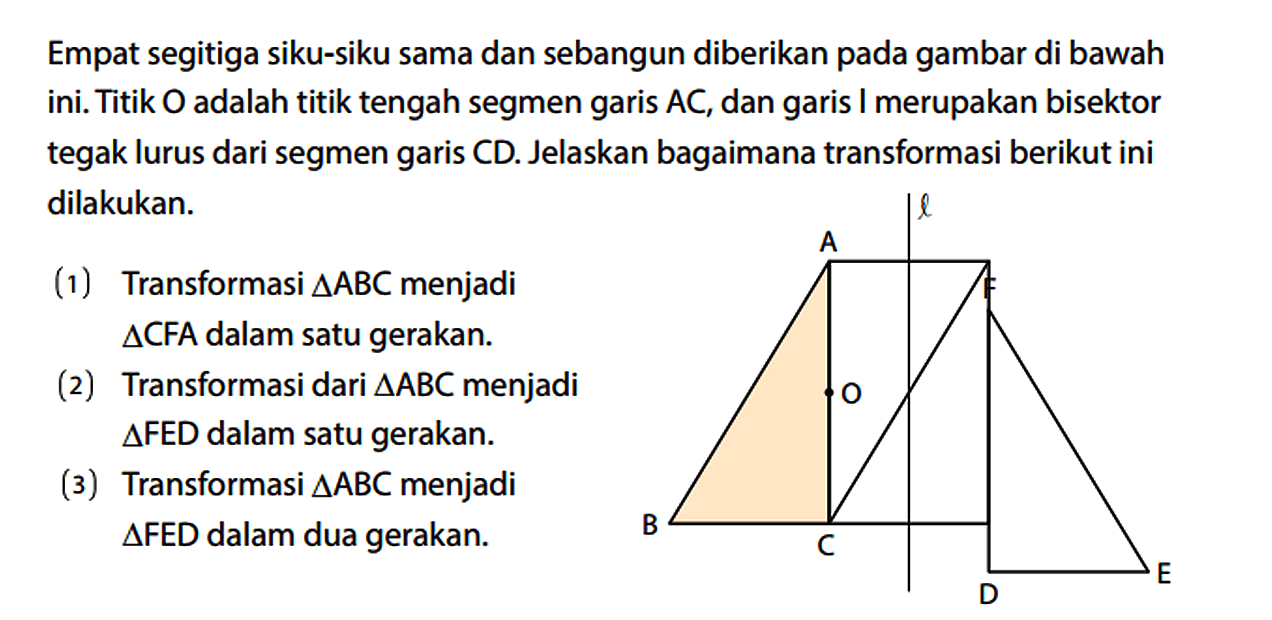 Empat segitiga siku-siku sama dan sebangun diberikan pada gambar di bawah ini. Titik O adalah titik tengah segmen garis AC, dan garis I merupakan bisektor tegak lurus dari segmen garis CD. Jelaskan bagaimana transformasi berikut ini dilakukan. (1) Transformasi segitiga ABC menjadi segitiga CFA dalam satu gerakan. (2) Transformasi dari segitiga ABC menjadi segitiga FED dalam satu gerakan. (3) Transformasi segitiga ABC menjadi segitiga FED dalam dua gerakan. A B C O l D E F