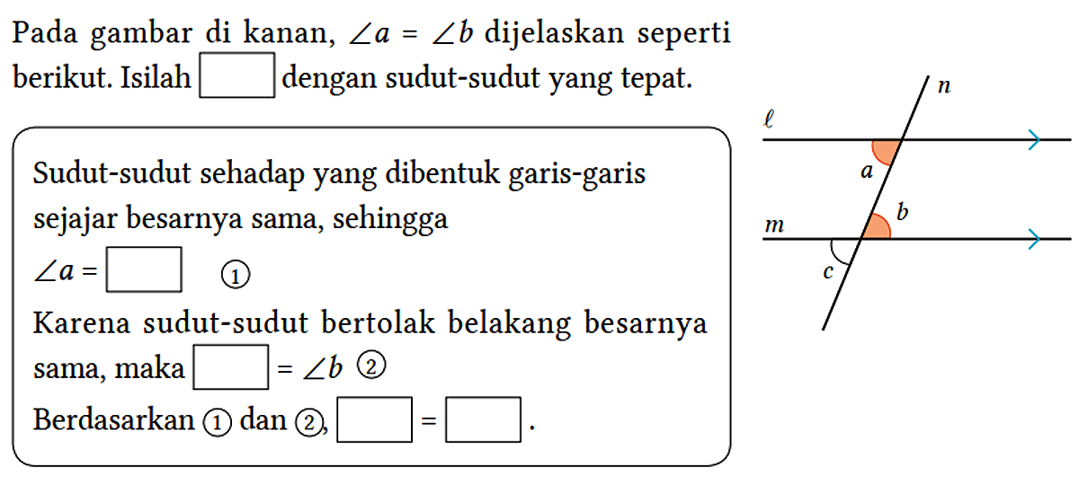 Pada gambar di kanan, sudut a = sudut b dijelaskan seperti berikut. Isilah ... dengan sudut-sudut yang tepat.
Sudut-sudut sehadap yang dibentuk garis-garis sejajar besarnya sama, sehingga
 sudut a=...  (1)
Karena sudut-sudut bertolak belakang besarnya sama,  maka ...=sudut b  (2)
Berdasarkan (1) dan (2), ...= ...
l n a b m c 