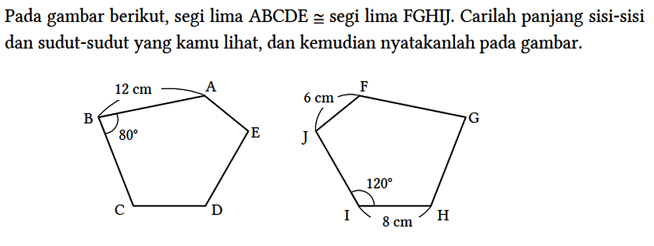 Pada gambar berikut, segi lima ABCDE kongruen segi lima FGHIJ. Carilah panjang sisi-sisi dan sudut-sudut yang kamu lihat, dan kemudian nyatakanlah pada gambar. A 12 cm B 80 C D E F G H 8 cm I 120 J 6 cm