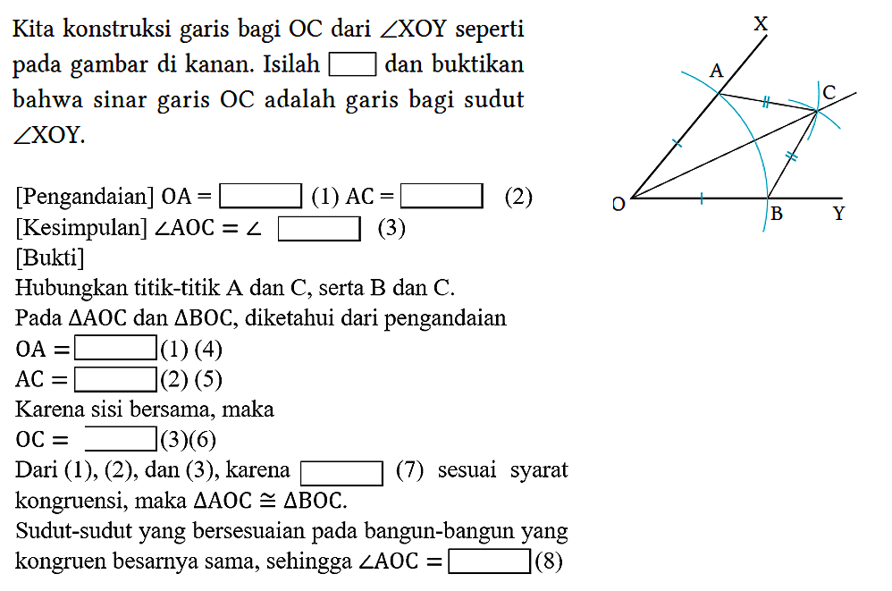 X A C D B Y 
Kita konstruksi garis bagi OC dari sudut XOY seperti pada gambar di kanan. Isilah square dan buktikan bahwa sinar garis OC adalah garis bagi sudut sudut XOY.
[Pengandaian] OA = ... (1) AC = ... (2)
[Kesimpulan]  sudut AOC = sudut (3)
[Bukti]
Hubungkan titik-titik A dan C, serta B dan C.
Pada segitiga AOC dan segitiga BOC, diketahui dari pengandaian
OA = ... (1)(4) 
AC = ...  (2)(5)
Karena sisi bersama, maka
OC = ... (3)(6)
Dari (1), (2), dan (3), karena ... (7) sesuai syarat kongruensi, maka  segitiga AOC kongruen segitiga BOC.
Sudut-sudut yang bersesuaian pada bangun-bangun yang
kongruen besarnya sama, sehingga  sudut AOC = ... (8)