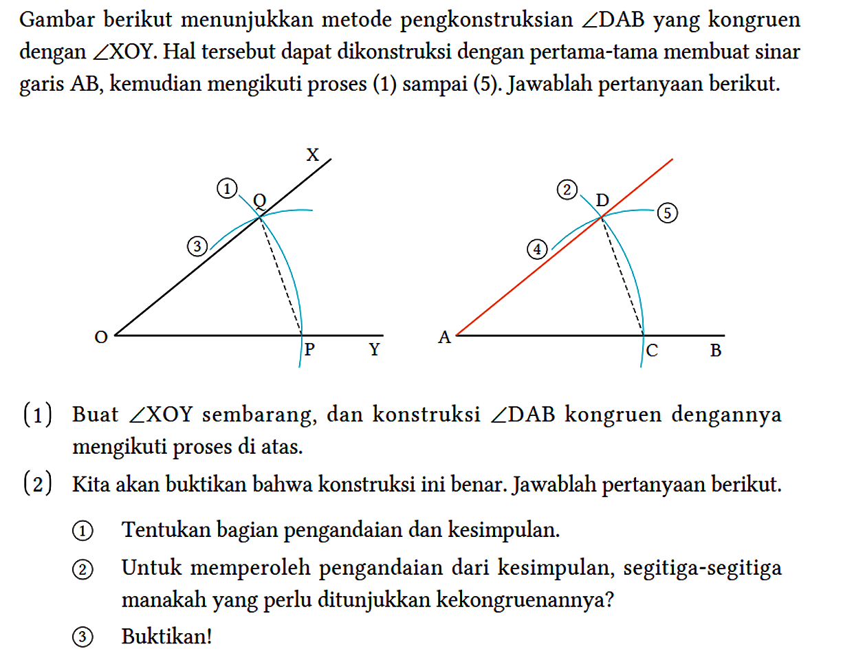 Gambar berikut menunjukkan metode pengkonstruksian sudut DAB yang kongruen dengan sudut XOY. Hal tersebut dapat dikonstruksi dengan pertama-tama membuat sinar garis AB, kemudian mengikuti proses (1) sampai (5). Jawablah pertanyaan berikut. C Q 1 3 O P Y D 2 3 5 A C B 
(1) Buat sudut XOY sembarang, dan konstruksi sudut DAB kongruen dengannya mengikuti proses di atas.
(2) Kita akan buktikan bahwa konstruksi ini benar. Jawablah pertanyaan berikut.
(1) Tentukan bagian pengandaian dan kesimpulan.
(2) Untuk memperoleh pengandaian dari kesimpulan, segitiga-segitiga manakah yang perlu ditunjukkan kekongruenannya?
(3) Buktikan! 