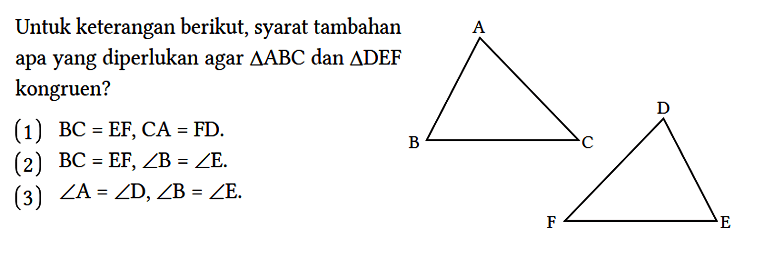 Untuk keterangan berikut, syarat tambahan apa yang diperlukan agar segitiga ABC dan segitiga DEF kongruen?
(1) BC = EF, CA = FD.
(2) BC = EF, sudut B = sudut E.
(3) sudut A = sudut D, sudut B = sudut E. A B C D E F 