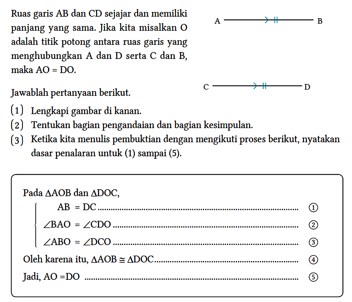 Ruas garis AB dan CD sejajar dan memiliki panjang yang sama. Jika kita misalkan O adalah titik potong antara ruas garis yang menghubungkan A dan D serta  C  dan  B , maka AO = DO.
A B C D 
Jawablah pertanyaan berikut.
(1) Lengkapi gambar di kanan.
(2) Tentukan bagian pengandaian dan bagian kesimpulan.
(3) Ketika kita menulis pembuktian dengan mengikuti proses berikut, nyatakan dasar penalaran untuk (1) sampai (5).
Pada  segitiga AOB dan segitiga DOC,
AB = DC ... 1
sudut BAO = sudut CDO ... 2
sudut ABO = sudut DCO ... 3
Oleh karena itu, segitiga AOB kongruen segitiga DOC ... 4 
Jadi, AO = DO ... 5