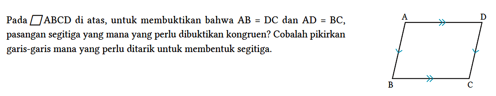 Pada jajargenjang ABCD di atas, untuk membuktikan bahwa AB=DC dan AD=BC, pasangan segitiga yang mana yang perlu dibuktikan kongruen? Cobalah pikirkan garis-garis mana yang perlu ditarik untuk membentuk segitiga. A D B C