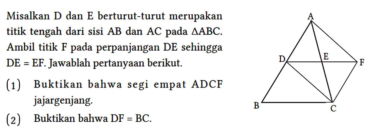 Misalkan D dan E berturut-turut merupakan titik tengah dari sisi AB dan AC pada segitiga ABC. Ambil titik F pada perpanjangan DE sehingga DE=EF. Jawablah pertanyaan berikut. A D E F B C (1) Buktikan bahwa segi empat ADCF jajargenjang. (2) Buktikan bahwa DF = BC.