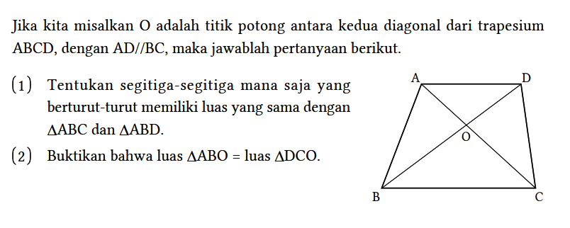 Jika kita misalkan O adalah titik potong antara kedua diagonal dari trapesium ABCD, dengan AD // BC, maka jawablah pertanyaan berikut. A D O B C 
(1) Tentukan segitiga-segitiga mana saja yang berturut-turut memiliki luas yang sama dengan segitiga ABC dan segitiga ABD.
(2) Buktikan bahwa luas segitiga ABO = luas segitiga DCO. 