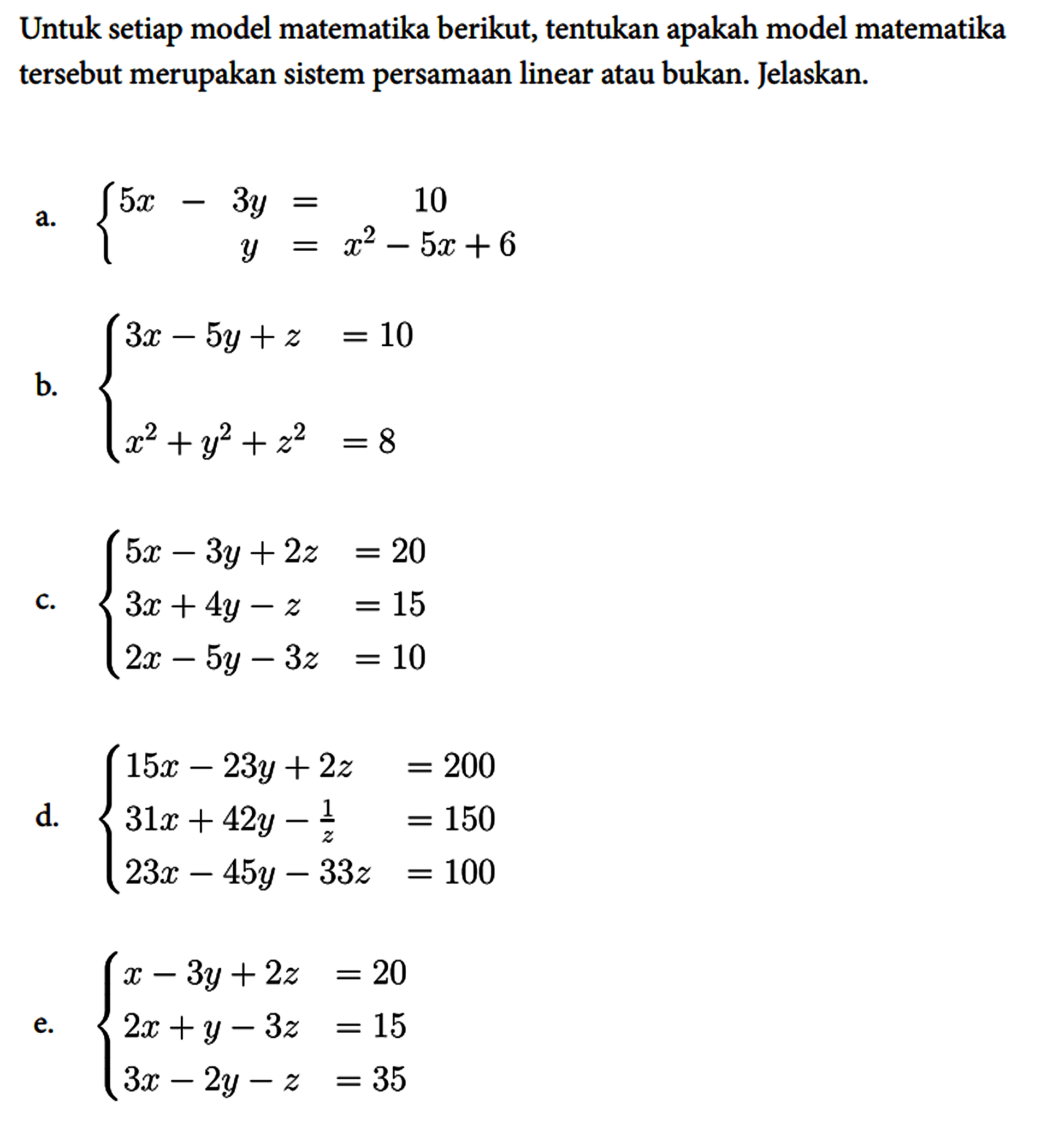 Untuk setiap model matematika berikut, tentukan apakah model matematika tersebut merupakan sistem persamaan linear atau bukan. Jelaskan.
a.  {5x - 3y = 10 y = x^2 - 5x + 6. 
b.  {3x - 5y + z = 10 x^2 + y^2 + z^2 = 8. 
c.  {5x - 3y + 2z = 20  3x + 4y - z = 15  2x - 5y - 3z = 10. 
d.  {15x - 23y + 2z = 200  31x + 42y - 1/z = 150  23x - 45y - 33z = 100. 
e.  {x - 3y + 2z = 20  2x + y - 3z = 15  3x - 2y - z = 35. 