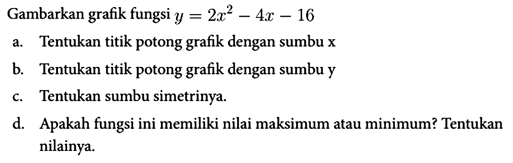 Gambarkan grafik fungsi y=2x^2 - 4x - 16 a. Tentukan titik potong grafik dengan sumbu x b. Tentukan titik potong grafik dengan sumbu y c. Tentukan sumbu simetrinya. d. Apakah fungsi ini memiliki nilai maksimum atau minimum? Tentukan nilainya.