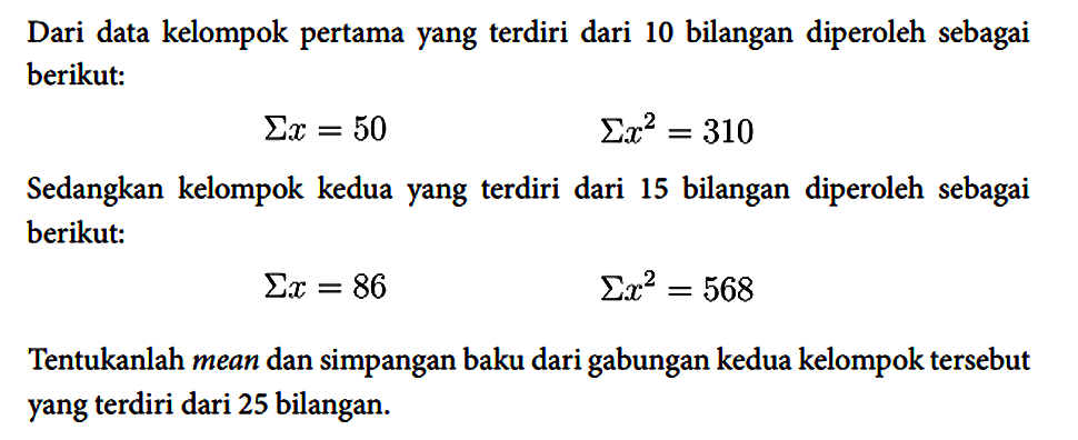 Dari data kelompok pertama yang terdiri dari 10 bilangan diperoleh sebagai berikut:

Sigma x = 50  Sigma x^2 = 310

Sedangkan kelompok kedua yang terdiri dari 15 bilangan diperoleh sebagai berikut:

Sigma x = 86 Sigma x^2 = 568

Tentukanlah mean dan simpangan baku dari gabungan kedua kelompok tersebut yang terdiri dari 25 bilangan.